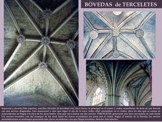 BÓVEDAS  de TERCELETES  Izquierda y derecha foto superior, sencillas bóvedas de terceletes con cinco claves, la principal en el centro y cuatro secundarias. Se trata de una bóveda con dos nervios diagonales. Uno transversal y otro que sigue el eje de la nave, todos ellos cruzándose en el centro, pero los dos que se cortan en perpendicular no llegan a la clave de los arcos torales  sino que van a unirse con dos nervios  TERCELETES, generando una clave secundaria en cada unión Los nervios terceletes van del arranque de los arcos hasta las claves secundarias sin pasar por el centro. Según el tamaño de la bóveda, los nervios perpendiculares se prolongan generando más claves secundarias a las que llegan terceletes, derecha, foto inferior. 