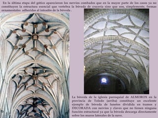 En la última etapa del gótico aparecieron los nervios combados que en la mayor parte de los casos ya no constituyen la estructura esencial que vertebra la bóveda de crucería sino que son, simplemente, formas ornamentales  adheridas al intradós de la bóveda .  La bóveda de la iglesia parroquial de ALMOROX en la provincia de Toledo (arriba) constituye un excelente ejemplo de bóveda de lunetos dividida en tramos y DECORADA con nervios y claves que no tienen ninguna función estructural ya que la bóveda descarga directamente sobre los muros laterales de la nave. 