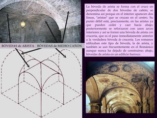 BÓVEDAS de ARISTA BÓVEDAS de MEDIO CAÑÓN  La bóveda de arista se forma con el cruce en perpendicular de dos bóvedas de cañón; se denomina así porque en el interior aparecen dos líneas, "aristas" que se cruzan en el centro. Su punto débil está, precisamente, en las aristas ya que pueden ceder y caer hacia abajo; posteriormente se reforzaron con unos arcos interiores y así se formó una bóveda de arista  con  crucería, que es el paso inmediatamente anterior a la verdadera bóveda  de  crucería. Los romanos utilizaban este tipo de bóveda, la de arista, y también se usó frecuentemente en el Románico aunque nunca ha dejado de construirse; abajo, bóvedas de arista en un edificio barroco. 