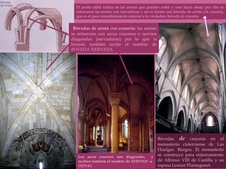Bóvedas  de  crucería en el monasterio cisterciense de Las Huelgas. Burgos. El monasterio se construyó para enterramiento de Alfonso VIII de Castilla y su esposa Leonor Plantagenet. Los arcos cruceros son diagonales  y reciben también el nombre de  NERVIOS   u  OJIVAS .  El punto débil radica en las aristas que pueden ceder y caer hacia abajo; por ello se reforzaron las aristas con nervaduras y así se formó una bóveda de arista  con  crucería, que es el paso inmediatamente anterior a la verdadera bóveda  de  crucería. Bóvedas de arista  con  crucería ; las aristas se refuerzan con arcos cruceros o nervios diagonales (nervaduras) por lo que la bóveda también recibe el nombre de  BOVEDA NERVADA .  