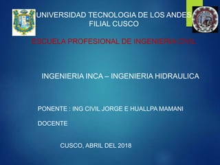 UNIVERSIDAD TECNOLOGIA DE LOS ANDES
FILIAL CUSCO
ESCUELA PROFESIONAL DE INGENIERIA CIVIL
INGENIERIA INCA – INGENIERIA HIDRAULICA
PONENTE : ING CIVIL JORGE E HUALLPA MAMANI
DOCENTE
CUSCO, ABRIL DEL 2018
 