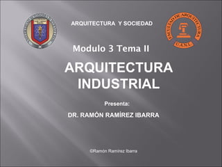 ARQUITECTURA Y SOCIEDAD 
Modulo 3 Tema II 
ARQUITECTURA 
INDUSTRIAL 
Presenta: 
DR. RAMÓN RAMÍREZ IBARRA 
©Ramón Ramírez Ibarra 
 