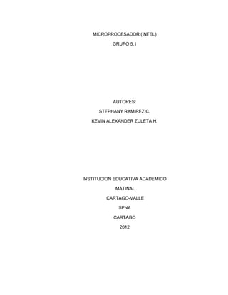MICROPROCESADOR (INTEL)

           GRUPO 5.1




           AUTORES:

      STEPHANY RAMIREZ C.

   KEVIN ALEXANDER ZULETA H.




INSTITUCION EDUCATIVA ACADEMICO

            MATINAL

        CARTAGO-VALLE

             SENA

           CARTAGO

             2012
 