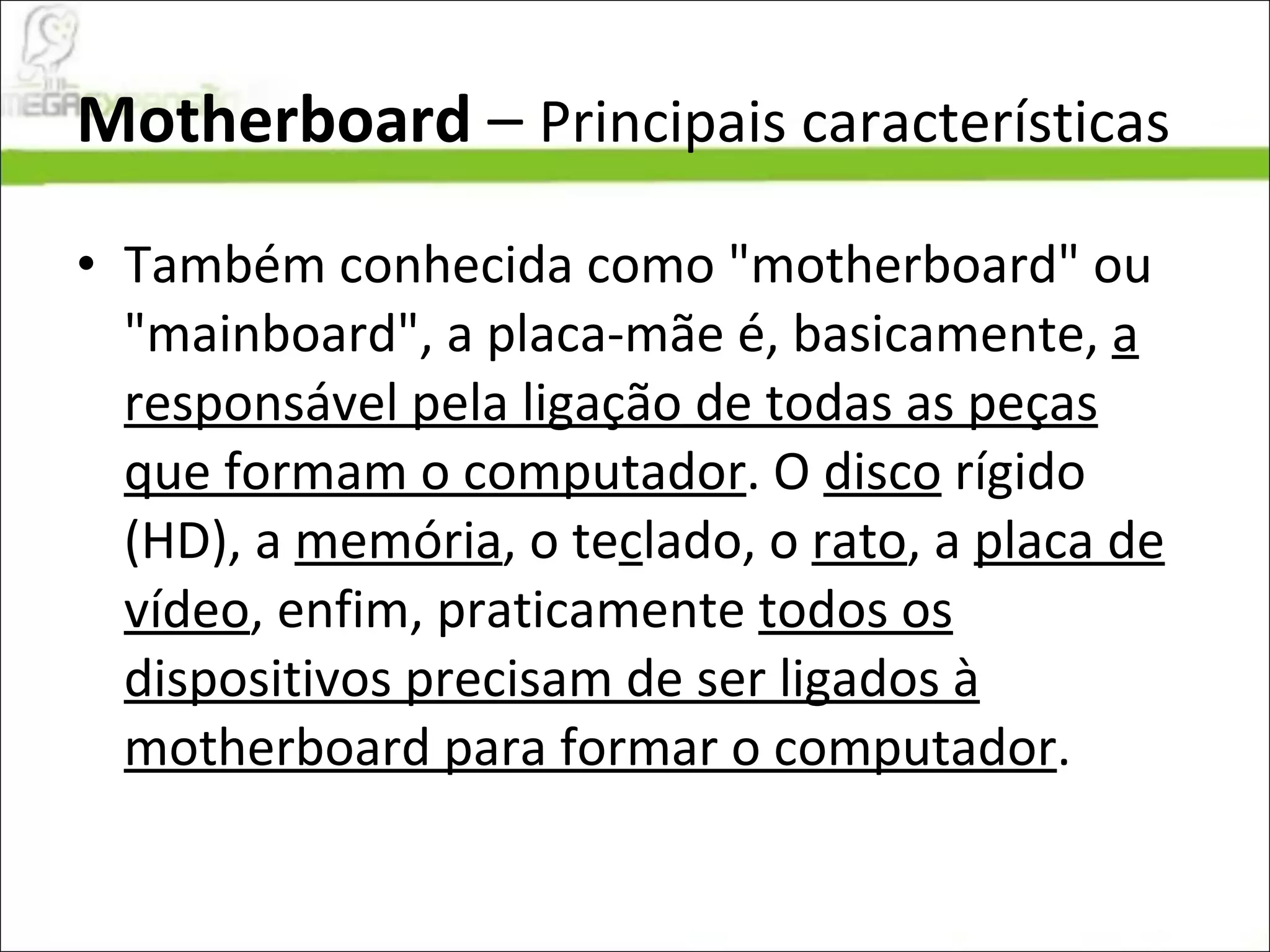 Motherboard  –  Principais características Também conhecida como "motherboard" ou "mainboard", a placa-mãe é, basicamente,  a responsável pela ligação de todas as peças que formam o computador . O  disco  rígido (HD), a  memória , o te c lado, o  rato , a  placa de vídeo , enfim, praticamente  todos os dispositivos precisam de ser ligados à motherboard para formar o computador .  