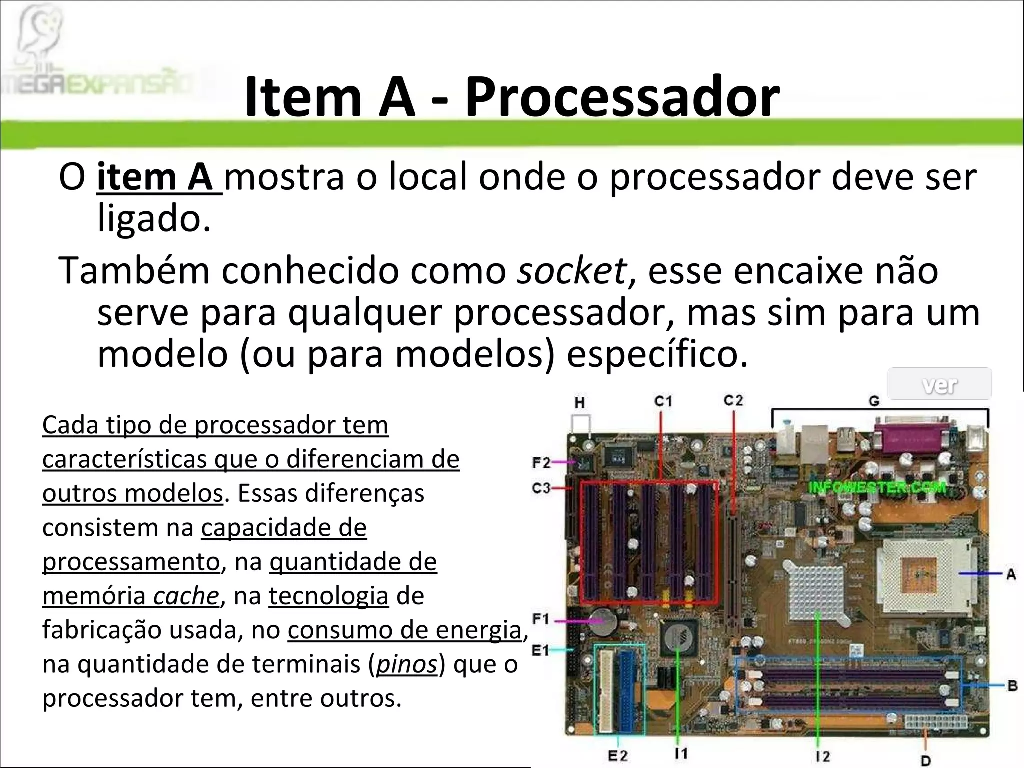 Item A - Processador O  item A  mostra o local onde o processador deve ser ligado.  Também conhecido como  socket , esse encaixe não serve para qualquer processador, mas sim para um modelo (ou para modelos) específico.  Cada tipo de processador tem características que o diferenciam de outros modelos . Essas diferenças consistem na  capacidade de processamento , na  quantidade de memória  cache , na  tecnologia  de fabricação usada, no  consumo de energia , na quantidade de terminais ( pinos ) que o processador tem, entre outros.  