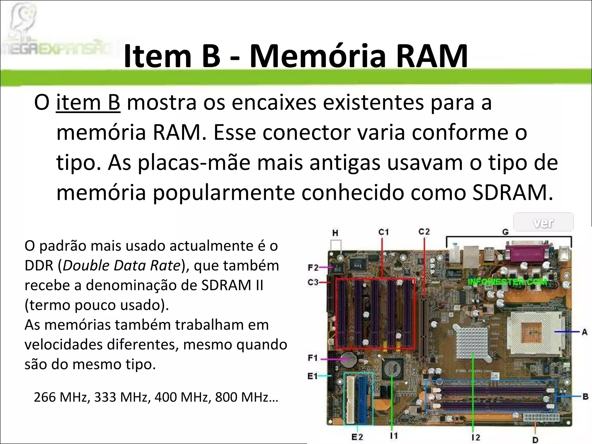 Item B - Memória RAM O  item B  mostra os encaixes existentes para a memória RAM. Esse conector varia conforme o tipo. As placas-mãe mais antigas usavam o tipo de memória popularmente conhecido como SDRAM. O padrão mais usado actualmente é o DDR ( Double Data Rate ), que também recebe a denominação de SDRAM II (termo pouco usado).  As memórias também trabalham em velocidades diferentes, mesmo quando são do mesmo tipo. 266 MHz, 333 MHz, 400 MHz, 800 MHz… 