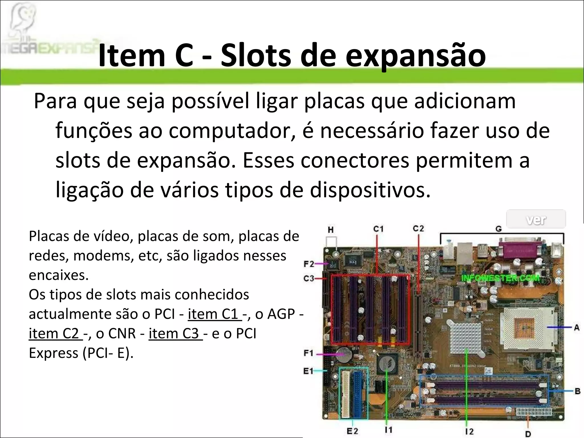 Item C - Slots de expansão Para que seja possível ligar placas que adicionam funções ao computador, é necessário fazer uso de slots de expansão. Esses conectores permitem a ligação de vários tipos de dispositivos.  Placas de vídeo, placas de som, placas de redes, modems, etc, são ligados nesses encaixes. Os tipos de slots mais conhecidos actualmente são o PCI -  item C1  -, o AGP -  item C2  -, o CNR -  item C3  - e o PCI Express (PCI- E).  