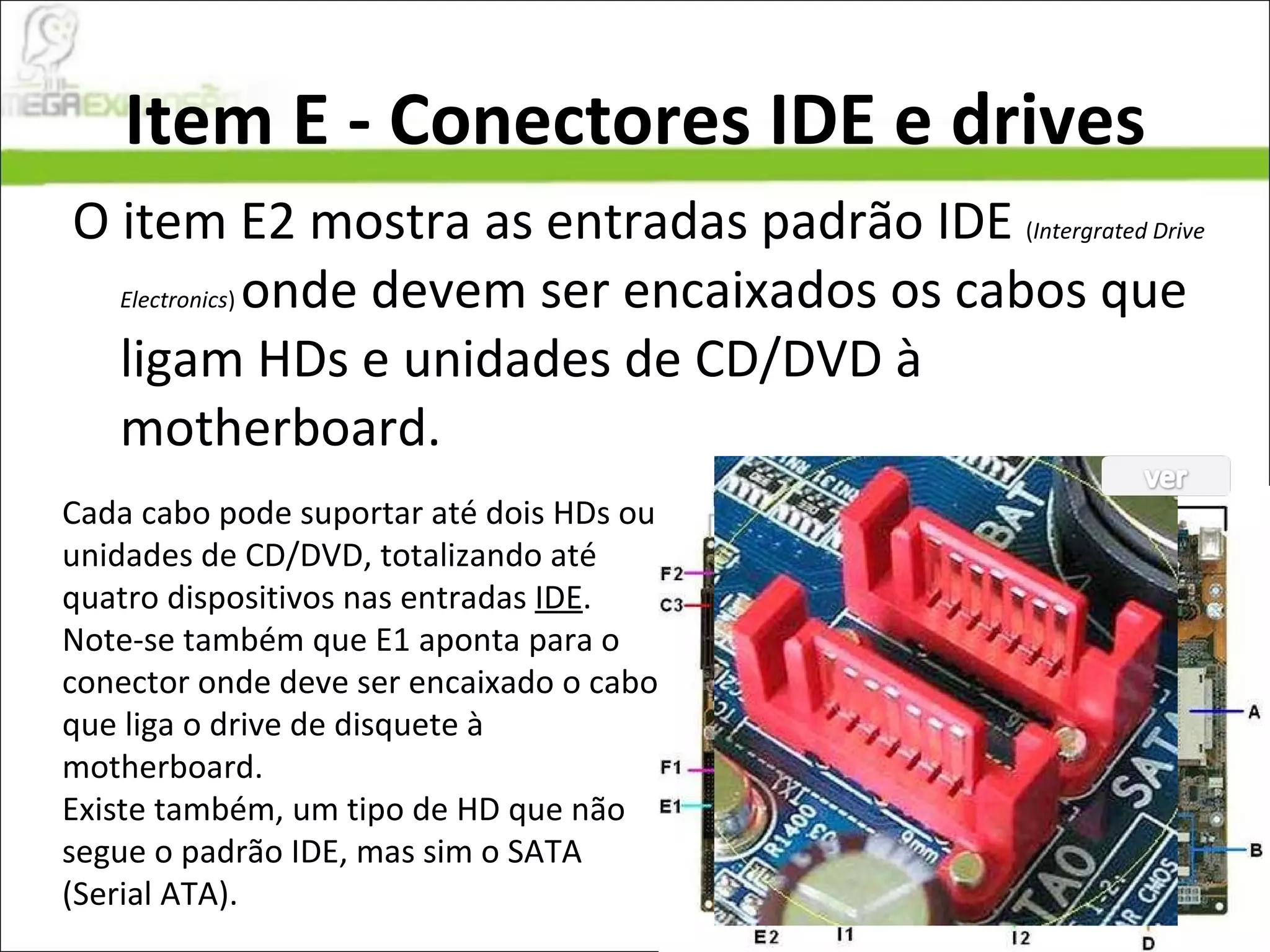 Item E - Conectores IDE e drives O item E2 mostra as entradas padrão IDE  ( Intergrated Drive Electronics )  onde devem ser encaixados os cabos que ligam HDs e unidades de CD/DVD à motherboard. Cada cabo pode suportar até dois HDs ou unidades de CD/DVD, totalizando até quatro dispositivos nas entradas  IDE . Note-se também que E1 aponta para o conector onde deve ser encaixado o cabo que liga o drive de disquete à motherboard. Existe também, um tipo de HD que não segue o padrão IDE, mas sim o SATA (Serial ATA). 