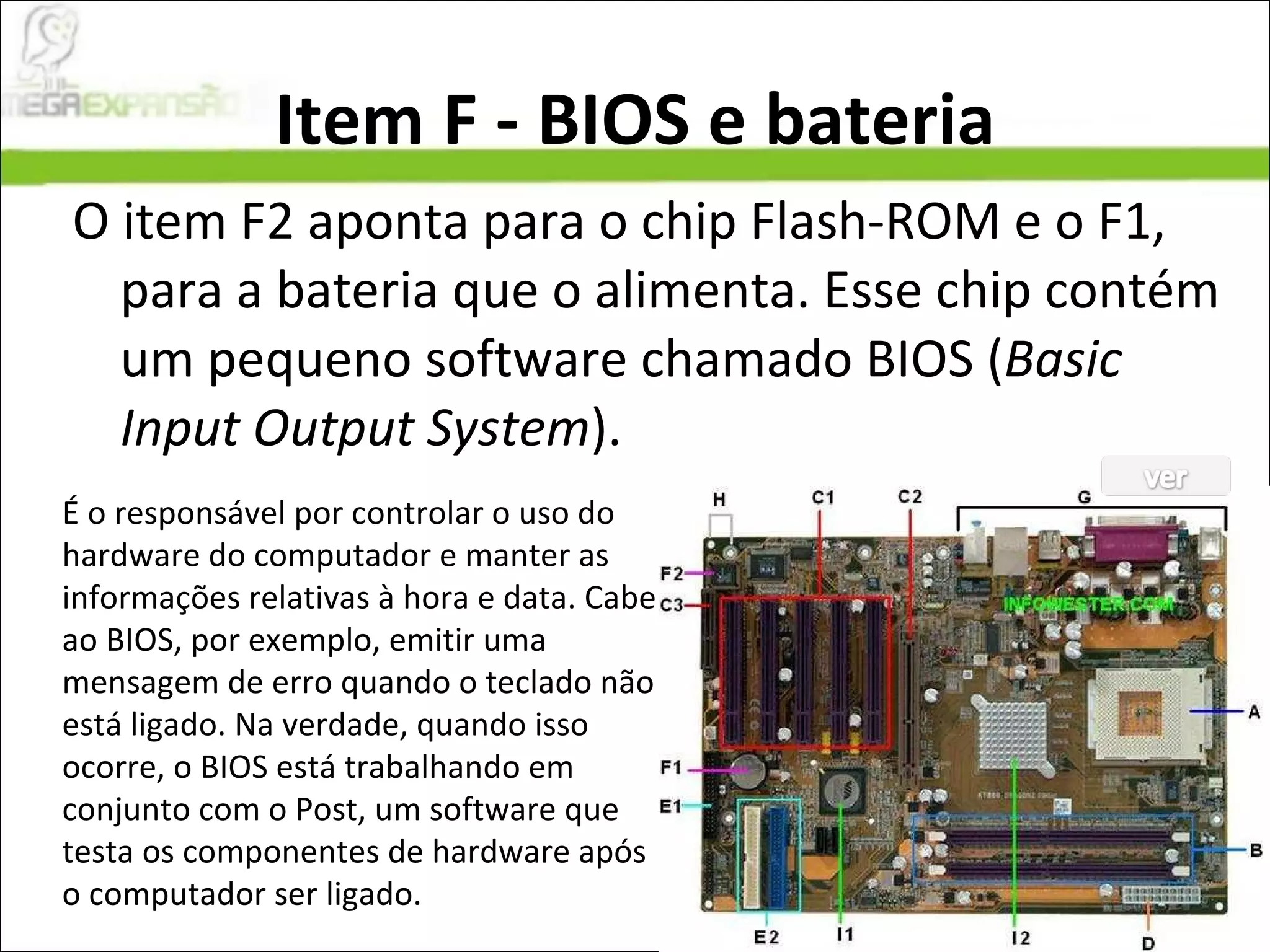 Item F - BIOS e bateria O item F2 aponta para o chip Flash-ROM e o F1, para a bateria que o alimenta. Esse chip contém um pequeno software chamado BIOS ( Basic Input Output System ). É o responsável por controlar o uso do hardware do computador e manter as informações relativas à hora e data. Cabe ao BIOS, por exemplo, emitir uma mensagem de erro quando o teclado não está ligado. Na verdade, quando isso ocorre, o BIOS está trabalhando em conjunto com o Post, um software que testa os componentes de hardware após o computador ser ligado. 