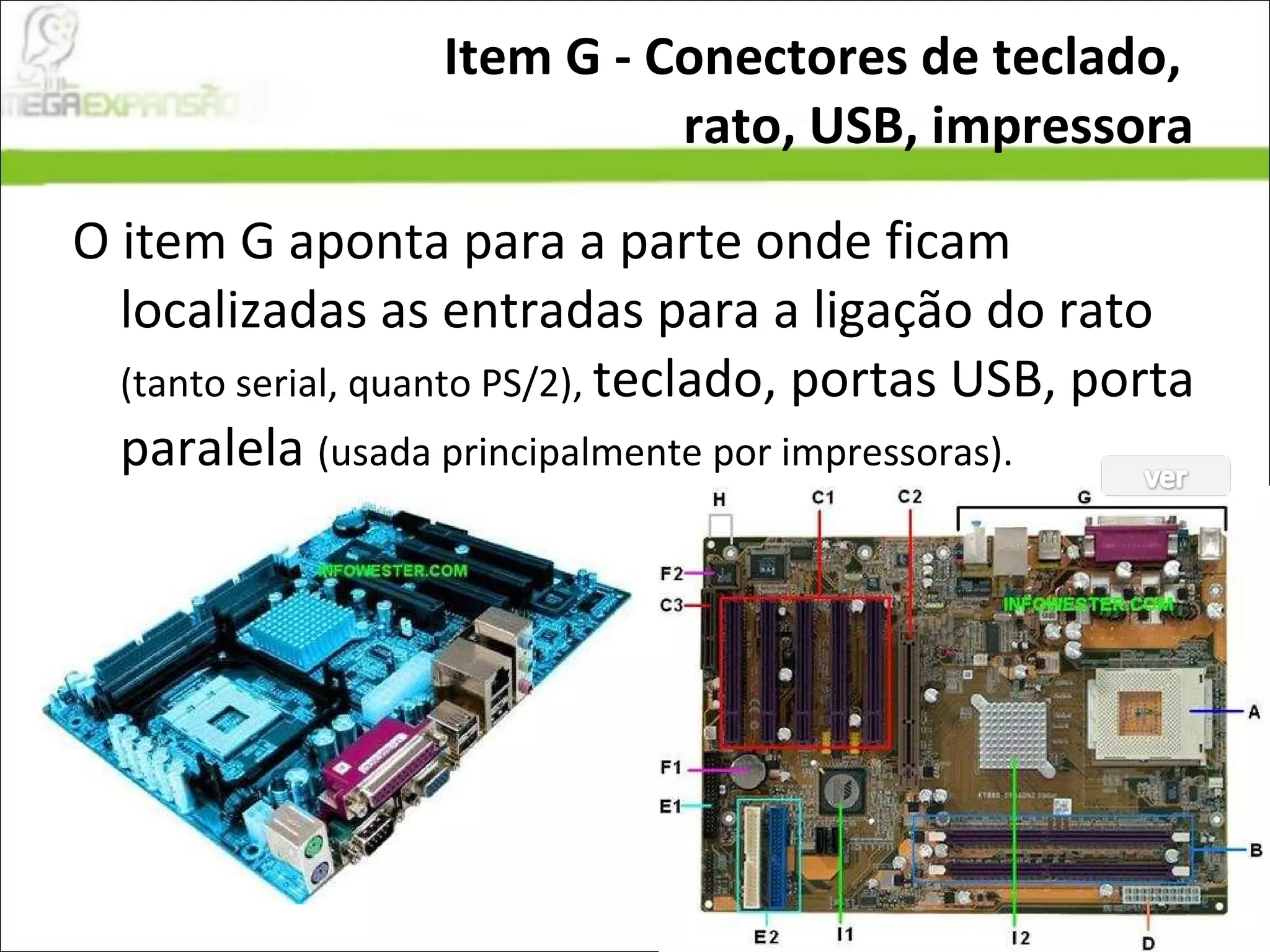 Item G - Conectores de teclado,  rato, USB, impressora O item G aponta para a parte onde ficam localizadas as entradas para a ligação do rato  (tanto serial, quanto PS/2),  teclado, portas USB, porta paralela  (usada principalmente por impressoras). 