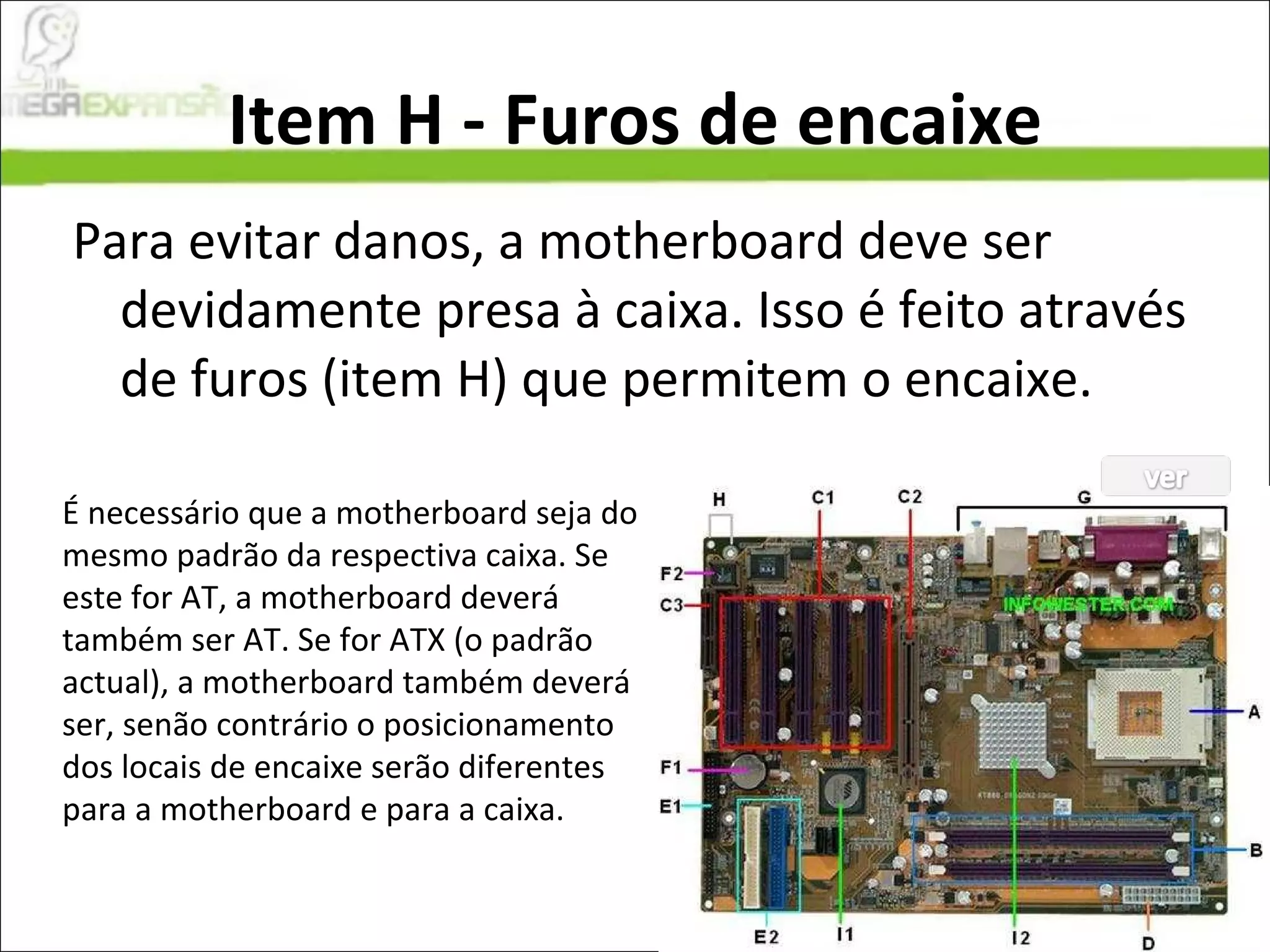 Item H - Furos de encaixe Para evitar danos, a motherboard deve ser devidamente presa à caixa. Isso é feito através de furos (item H) que permitem o encaixe. É necessário que a motherboard seja do mesmo padrão da respectiva caixa. Se este for AT, a motherboard deverá também ser AT. Se for ATX (o padrão actual), a motherboard também deverá ser, senão contrário o posicionamento dos locais de encaixe serão diferentes para a motherboard e para a caixa. 