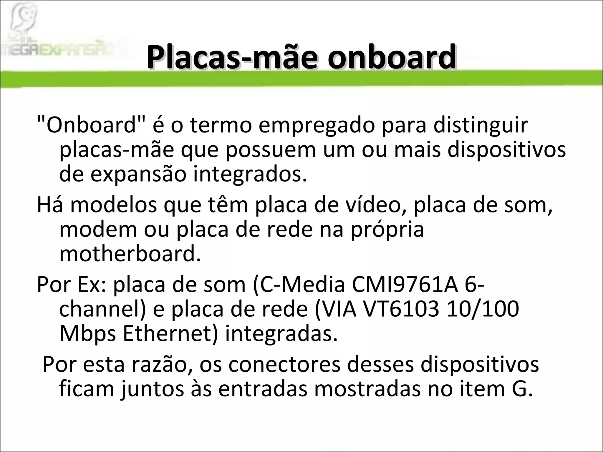 Placas-mãe onboard "Onboard" é o termo empregado para distinguir placas-mãe que possuem um ou mais dispositivos de expansão integrados.  Há modelos que têm placa de vídeo, placa de som, modem ou placa de rede na própria motherboard.  Por Ex: placa de som (C-Media CMI9761A 6-channel) e placa de rede (VIA VT6103 10/100 Mbps Ethernet) integradas. Por esta razão, os conectores desses dispositivos ficam juntos às entradas mostradas no item G. 
