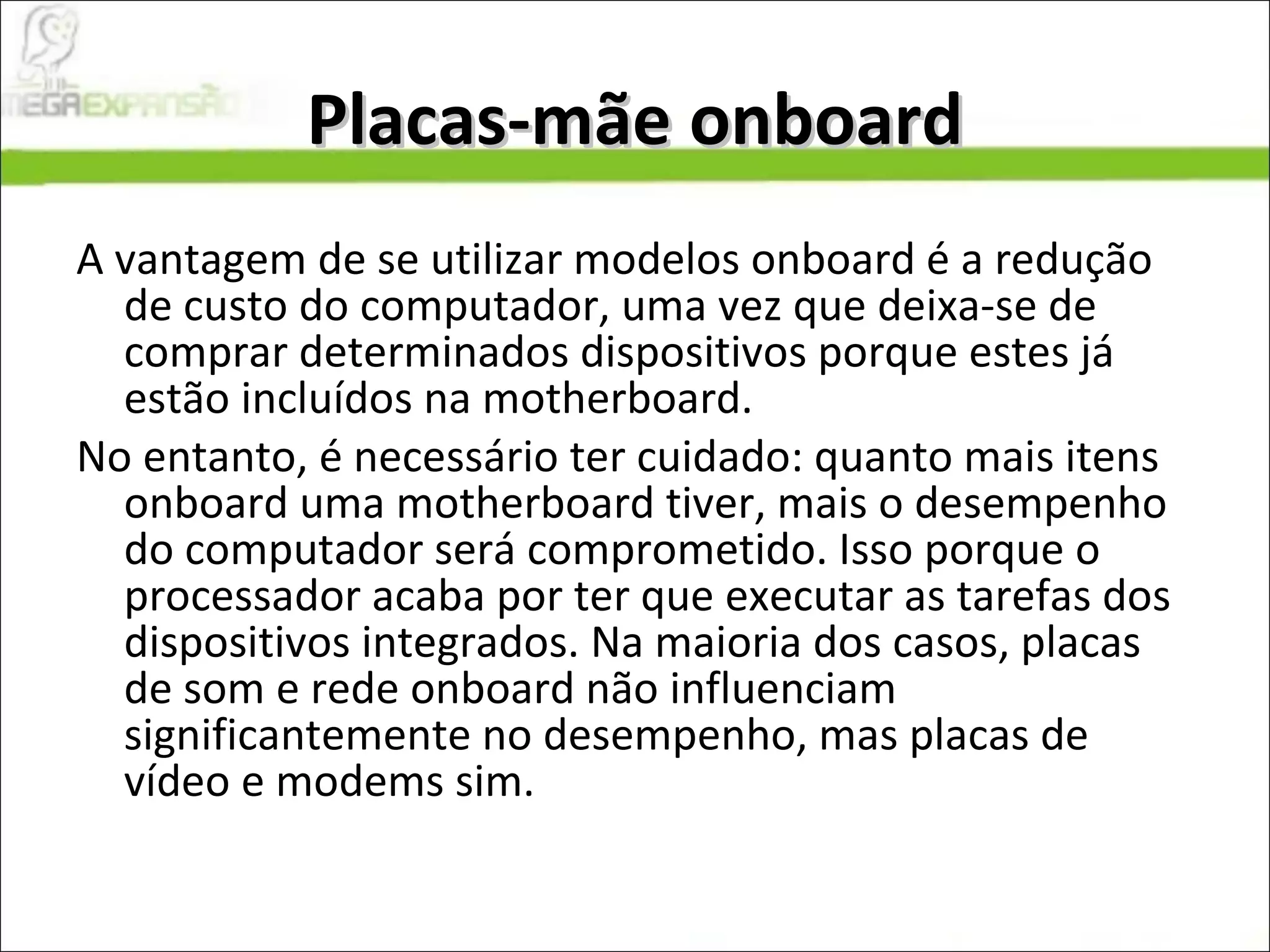 Placas-mãe onboard A vantagem de se utilizar modelos onboard é a redução de custo do computador, uma vez que deixa-se de comprar determinados dispositivos porque estes já estão incluídos na motherboard.  No entanto, é necessário ter cuidado: quanto mais itens onboard uma motherboard tiver, mais o desempenho do computador será comprometido. Isso porque o processador acaba por ter que executar as tarefas dos dispositivos integrados. Na maioria dos casos, placas de som e rede onboard não influenciam significantemente no desempenho, mas placas de vídeo e modems sim. 