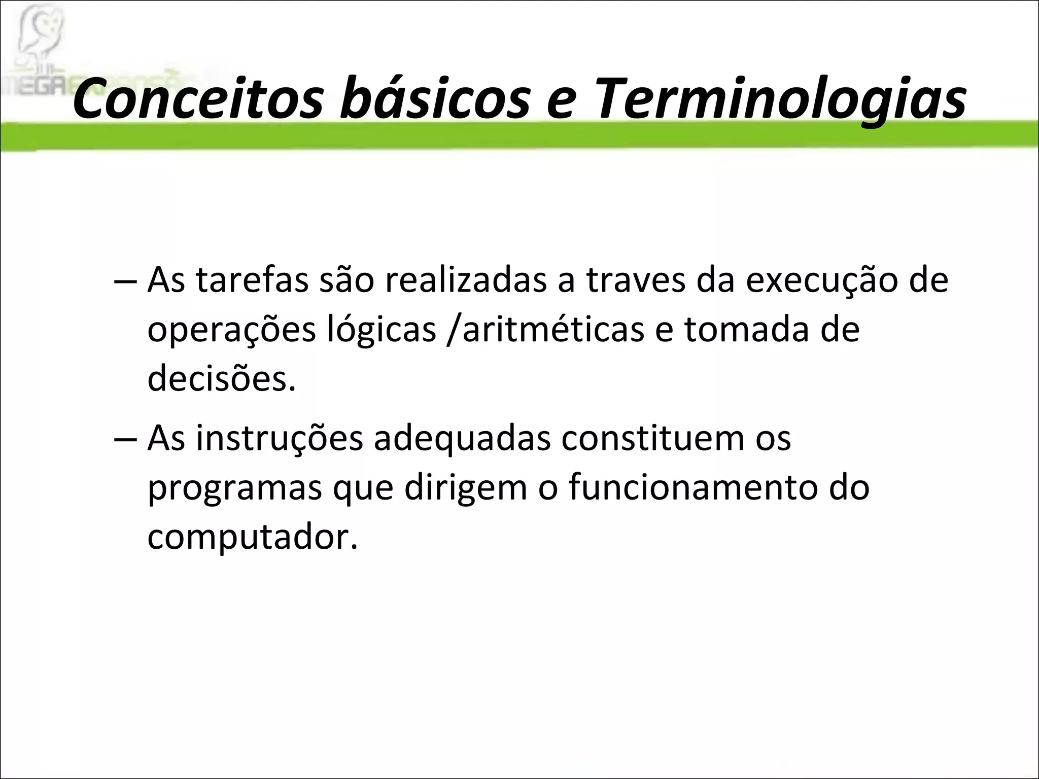 Conceitos básicos e Terminologias As tarefas são realizadas a traves da execução de operações lógicas /aritméticas e tomada de decisões.  As instruções adequadas constituem os programas que dirigem o funcionamento do computador.  