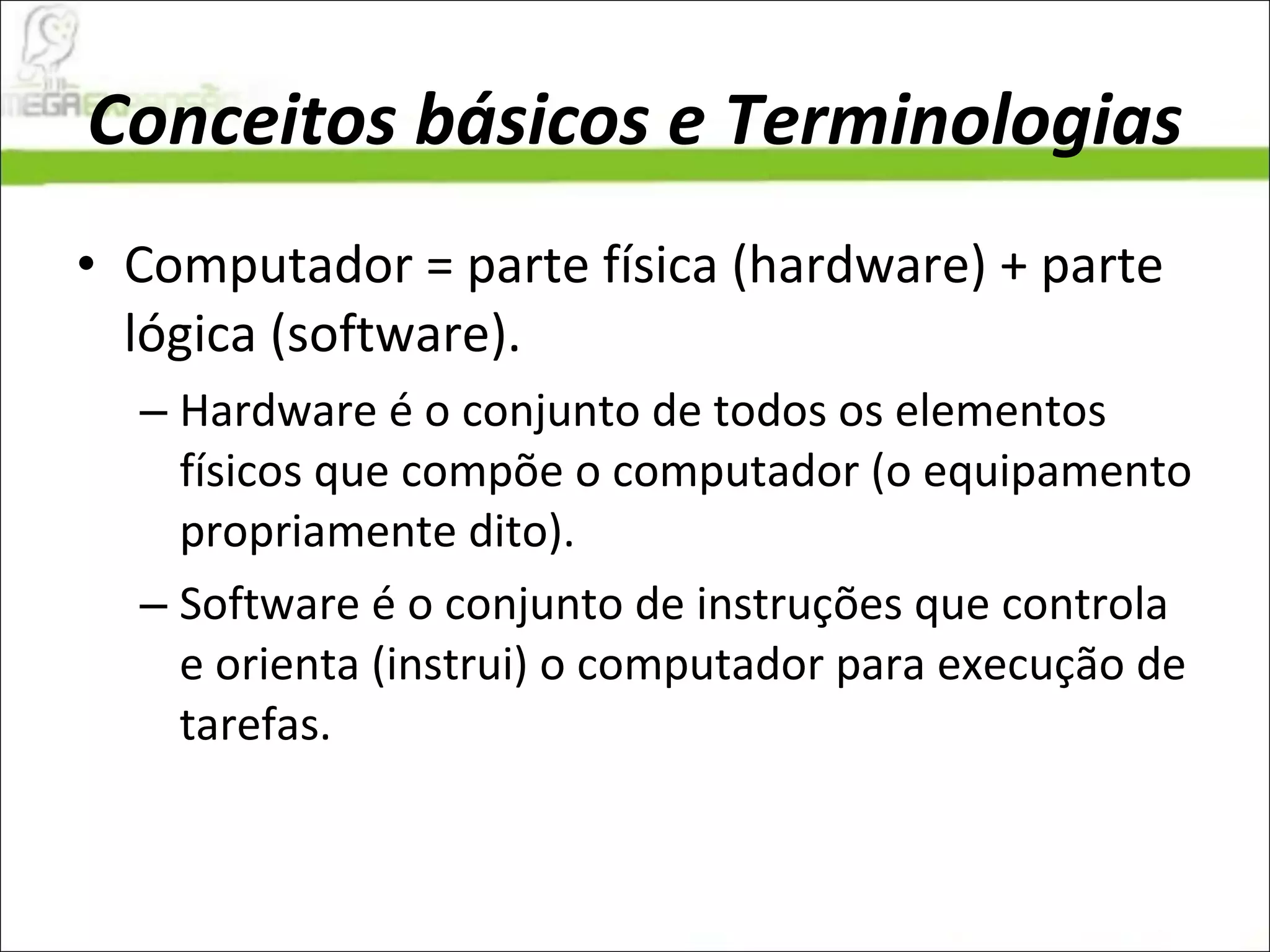 Conceitos básicos e Terminologias Computador = parte física (hardware) + parte lógica (software).  Hardware é o conjunto de todos os elementos físicos que compõe o computador (o equipamento propriamente dito).  Software é o conjunto de instruções que controla e orienta (instrui) o computador para execução de tarefas.  