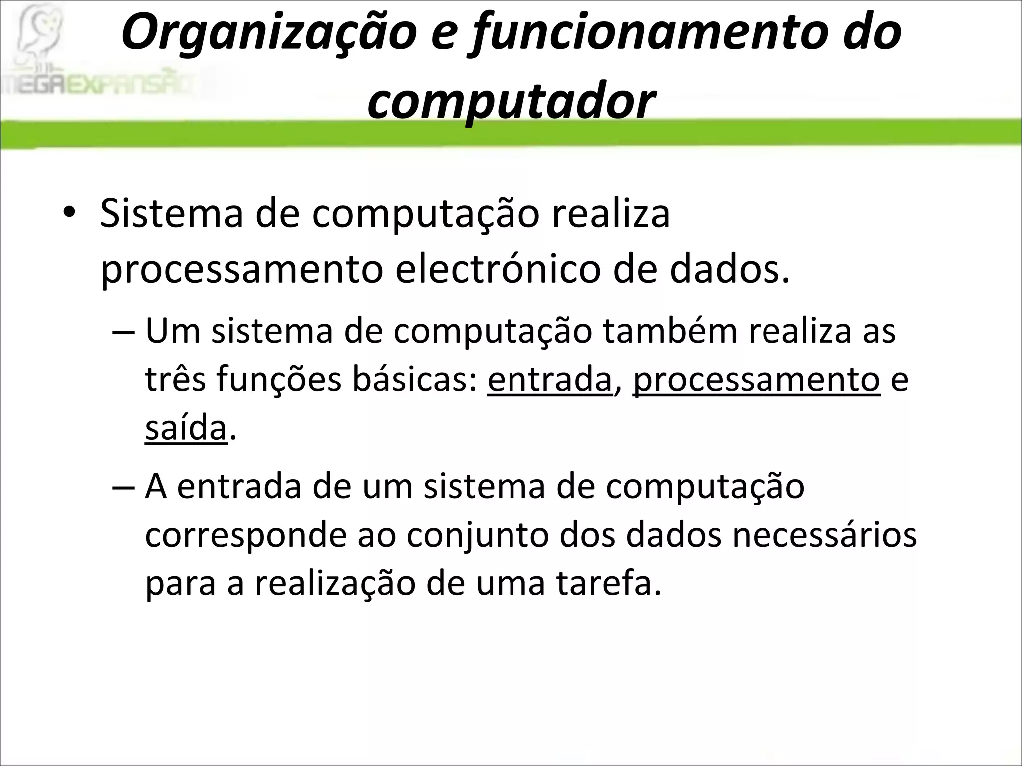 Organização e funcionamento do computador Sistema de computação realiza processamento electrónico de dados.  Um sistema de computação também realiza as três funções básicas:  entrada ,  processamento  e  saída .  A entrada de um sistema de computação corresponde ao conjunto dos dados necessários para a realização de uma tarefa.  