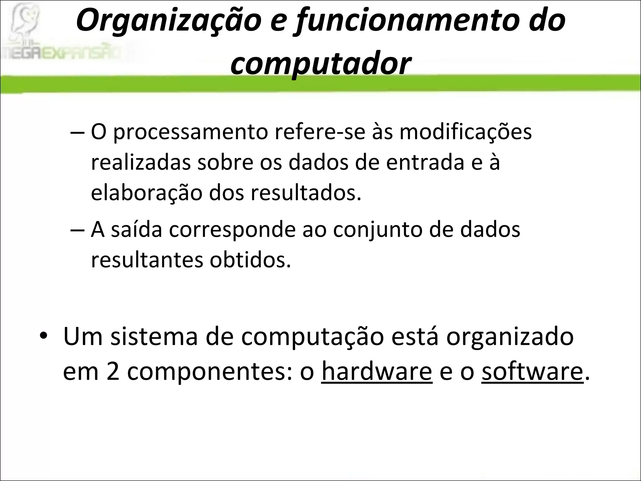 Organização e funcionamento do computador O processamento refere-se às modificações realizadas sobre os dados de entrada e à elaboração dos resultados.  A saída corresponde ao conjunto de dados resultantes obtidos.  Um sistema de computação está organizado em 2 componentes: o  hardware  e o  software .  