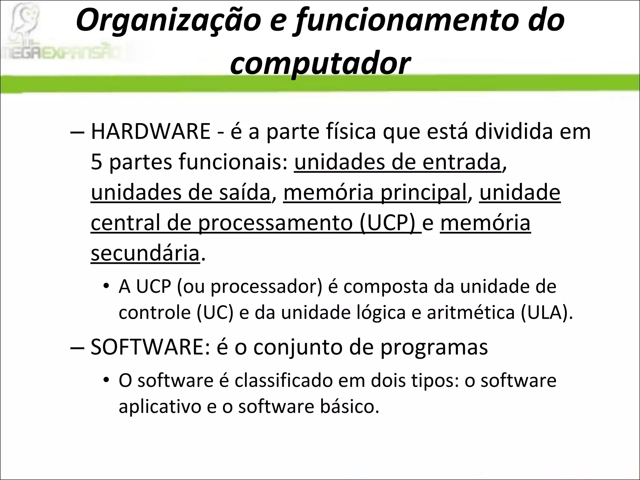 Organização e funcionamento do computador HARDWARE - é a parte física que está dividida em 5 partes funcionais:  unidades de entrada ,  unidades de saída ,  memória principal ,  unidade central de processamento (UCP)  e  memória secundária .  A UCP (ou processador) é composta da unidade de controle (UC) e da unidade lógica e aritmética (ULA).  SOFTWARE: é o conjunto de programas  O software é classificado em dois tipos: o software aplicativo e o software básico.  