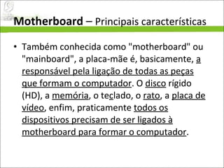 Motherboard  –  Principais características Também conhecida como "motherboard" ou "mainboard", a placa-mãe é, basicamente,  a responsável pela ligação de todas as peças que formam o computador . O  disco  rígido (HD), a  memória , o te c lado, o  rato , a  placa de vídeo , enfim, praticamente  todos os dispositivos precisam de ser ligados à motherboard para formar o computador .  