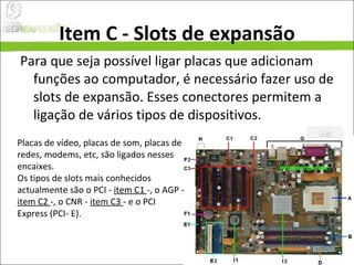 Item C - Slots de expansão Para que seja possível ligar placas que adicionam funções ao computador, é necessário fazer uso de slots de expansão. Esses conectores permitem a ligação de vários tipos de dispositivos.  Placas de vídeo, placas de som, placas de redes, modems, etc, são ligados nesses encaixes. Os tipos de slots mais conhecidos actualmente são o PCI -  item C1  -, o AGP -  item C2  -, o CNR -  item C3  - e o PCI Express (PCI- E).  