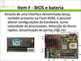 Item F - BIOS e bateria Através de uma interface denominada  Setup , também presente na Flash-ROM, é possível alterar configurações de hardware, como velocidade do processador, detecção de discos rígidos, desactivação de portas USB, etc. 