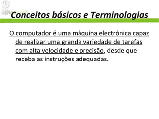 Conceitos básicos e Terminologias O computador é uma máquina electrónica capaz de realizar uma grande variedade de tarefas com alta velocidade e precisão , desde que receba as instruções adequadas.  