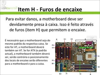 Item H - Furos de encaixe Para evitar danos, a motherboard deve ser devidamente presa à caixa. Isso é feito através de furos (item H) que permitem o encaixe. É necessário que a motherboard seja do mesmo padrão da respectiva caixa. Se este for AT, a motherboard deverá também ser AT. Se for ATX (o padrão actual), a motherboard também deverá ser, senão contrário o posicionamento dos locais de encaixe serão diferentes para a motherboard e para a caixa. 