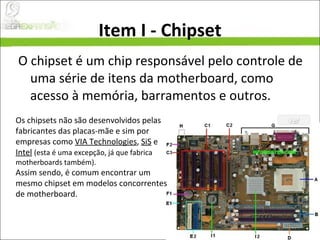 Item I - Chipset O chipset é um chip responsável pelo controle de uma série de itens da motherboard, como acesso à memória, barramentos e outros.  Os chipsets não são desenvolvidos pelas fabricantes das placas-mãe e sim por empresas como  VIA Technologies ,  SiS  e  Intel   (esta é uma excepção, já que fabrica motherboards também).  Assim sendo, é comum encontrar um mesmo chipset em modelos concorrentes de motherboard. 