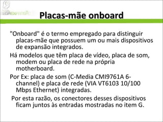 Placas-mãe onboard "Onboard" é o termo empregado para distinguir placas-mãe que possuem um ou mais dispositivos de expansão integrados.  Há modelos que têm placa de vídeo, placa de som, modem ou placa de rede na própria motherboard.  Por Ex: placa de som (C-Media CMI9761A 6-channel) e placa de rede (VIA VT6103 10/100 Mbps Ethernet) integradas. Por esta razão, os conectores desses dispositivos ficam juntos às entradas mostradas no item G. 