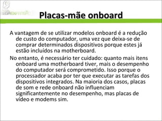 Placas-mãe onboard A vantagem de se utilizar modelos onboard é a redução de custo do computador, uma vez que deixa-se de comprar determinados dispositivos porque estes já estão incluídos na motherboard.  No entanto, é necessário ter cuidado: quanto mais itens onboard uma motherboard tiver, mais o desempenho do computador será comprometido. Isso porque o processador acaba por ter que executar as tarefas dos dispositivos integrados. Na maioria dos casos, placas de som e rede onboard não influenciam significantemente no desempenho, mas placas de vídeo e modems sim. 