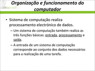 Organização e funcionamento do computador Sistema de computação realiza processamento electrónico de dados.  Um sistema de computação também realiza as três funções básicas:  entrada ,  processamento  e  saída .  A entrada de um sistema de computação corresponde ao conjunto dos dados necessários para a realização de uma tarefa.  