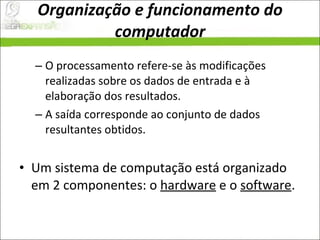 Organização e funcionamento do computador O processamento refere-se às modificações realizadas sobre os dados de entrada e à elaboração dos resultados.  A saída corresponde ao conjunto de dados resultantes obtidos.  Um sistema de computação está organizado em 2 componentes: o  hardware  e o  software .  