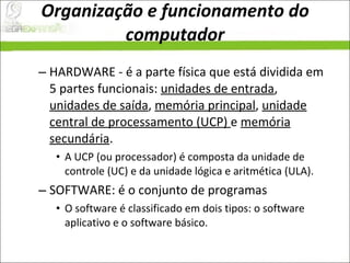 Organização e funcionamento do computador HARDWARE - é a parte física que está dividida em 5 partes funcionais:  unidades de entrada ,  unidades de saída ,  memória principal ,  unidade central de processamento (UCP)  e  memória secundária .  A UCP (ou processador) é composta da unidade de controle (UC) e da unidade lógica e aritmética (ULA).  SOFTWARE: é o conjunto de programas  O software é classificado em dois tipos: o software aplicativo e o software básico.  