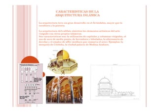 CARACTERISTICAS DE LA
ARQUITECTURA ISLÁMICA
La arquitectura tuvo un gran desarrollo en el Al-Andalus, mayor que la
escultura y la pintura.
La arquitectura del califato sintetiza los elementos artísticos del arte
visigodo con otros propios islámicos.
Sus características son: la utilización de capiteles y columnas visigodas, el
uso de arco de medio punto, de herradura y lobulados, la alternancia de
dovelas y el empleo de alfiz (moldura que enmarca el arco). Ejemplos: la
mezquita de Córdoba, la ciudad palacio de Medina Azahara.
 