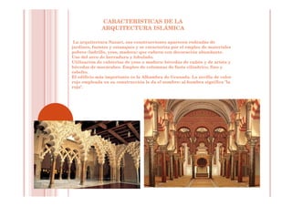 CARACTERISTICAS DE LA
ARQUITECTURA ISLÁMICA
La arquitectura Nazarí, sus construcciones aparecen rodeadas de
jardines, fuentes y estanques y se caracteriza por el empleo de materiales
pobres (ladrillo, yeso, madera) que cubren con decoración abundante.
Uso del arco de herradura y lobulado.
Utilización de cubiertas de yeso o madera: bóvedas de cañón y de arista y
bóvedas de mocárabes. Empleo de columnas de fuste cilíndrico, fino y
esbelto.
El edificio más importante es la Alhambra de Granada. La arcilla de color
rojo empleada en su construcción le da el nombre: al-hambra significa "la
roja".
 