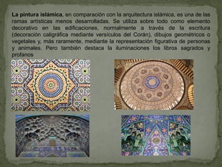 La pintura islámica, en comparación con la arquitectura islámica, es una de las
ramas artísticas menos desarrolladas. Se utiliza sobre todo como elemento
decorativo en las edificaciones, normalmente a través de la escritura
(decoración caligráfica mediante versículos del Corán), dibujos geométricos o
vegetales y, más raramente, mediante la representación figurativa de personas
y animales. Pero también destaca la iluminaciones los libros sagrados y
profanos
 