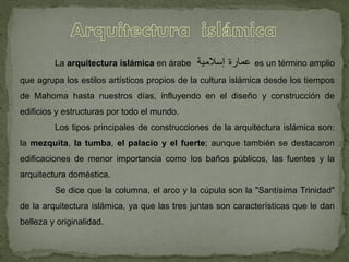 La arquitectura islámica en árabe ‫عمارة‬‫إسالمية‬ es un término amplio
que agrupa los estilos artísticos propios de la cultura islámica desde los tiempos
de Mahoma hasta nuestros días, influyendo en el diseño y construcción de
edificios y estructuras por todo el mundo.
Los tipos principales de construcciones de la arquitectura islámica son:
la mezquita, la tumba, el palacio y el fuerte; aunque también se destacaron
edificaciones de menor importancia como los baños públicos, las fuentes y la
arquitectura doméstica.
Se dice que la columna, el arco y la cúpula son la "Santísima Trinidad"
de la arquitectura islámica, ya que las tres juntas son características que le dan
belleza y originalidad.
 