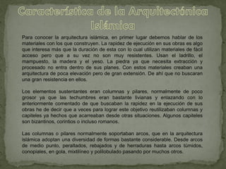 Para conocer la arquitectura islámica, en primer lugar debemos hablar de los
materiales con los que construyen. La rapidez de ejecución en sus obras es algo
que interesa más que la duración de esta con lo cual utilizan materiales de fácil
acceso pero que a su vez no son muy resistentes. Usan el ladrillo, el
mampuesto, la madera y el yeso. La piedra ya que necesita extracción y
procesado no entra dentro de sus planes. Con estos materiales creaban una
arquitectura de poca elevación pero de gran extensión. De ahí que no buscaran
una gran resistencia en ellos.
Los elementos sustentantes eran columnas y pilares, normalmente de poco
grosor ya que las techumbres eran bastante livianas y enlazando con lo
anteriormente comentado de que buscaban la rapidez en la ejecución de sus
obras he de decir que a veces para lograr este objetivo reutilizaban columnas y
capiteles ya hechos que acarreaban desde otras situaciones. Algunos capiteles
son bizantinos, corintios o incluso romanos.
Las columnas o pilares normalmente soportaban arcos, que en la arquitectura
islámica adoptan una diversidad de formas bastante considerable. Desde arcos
de medio punto, peraltados, rebajados y de herraduras hasta arcos túmidos,
conopiales, en gola, mixtilíneo y polilobulado pasando por muchos otros.
 