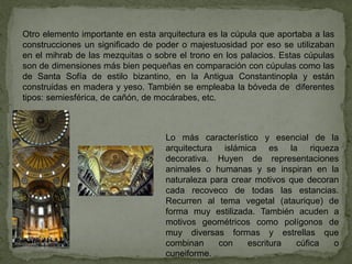 Otro elemento importante en esta arquitectura es la cúpula que aportaba a las
construcciones un significado de poder o majestuosidad por eso se utilizaban
en el mihrab de las mezquitas o sobre el trono en los palacios. Estas cúpulas
son de dimensiones más bien pequeñas en comparación con cúpulas como las
de Santa Sofía de estilo bizantino, en la Antigua Constantinopla y están
construidas en madera y yeso. También se empleaba la bóveda de diferentes
tipos: semiesférica, de cañón, de mocárabes, etc.
Lo más característico y esencial de la
arquitectura islámica es la riqueza
decorativa. Huyen de representaciones
animales o humanas y se inspiran en la
naturaleza para crear motivos que decoran
cada recoveco de todas las estancias.
Recurren al tema vegetal (ataurique) de
forma muy estilizada. También acuden a
motivos geométricos como polígonos de
muy diversas formas y estrellas que
combinan con escritura cúfica o
cuneiforme.
 