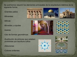 Se podríamos resumir los elementos principales de la arquitectura islámica de la
siguiente forma:
-Grandes patios
-Minaretes
-Mihrab
-Bóvedas y cúpulas
-Iwanes
-Uso de formas geométricas
-Sustitución de pinturas que estaban
prohibidas por escritura cúfica
-Abluciones
-Colores brillantes
 