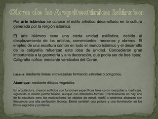 Por arte islámico se conoce el estilo artístico desarrollado en la cultura
generada por la religión islámica.
El arte islámico tiene una cierta unidad estilística, debido al
desplazamiento de los artistas, comerciantes, mecenas y obreros. El
empleo de una escritura común en todo el mundo islámico y el desarrollo
de la caligrafía refuerzan esta idea de unidad. Concedieron gran
importancia a la geometría y a la decoración, que podía ser de tres tipos:
Caligrafía cúfica: mediante versículos del Corán.
Lacería: mediante líneas entrelazadas formando estrellas o polígonos.
Ataurique: mediante dibujos vegetales.
En arquitectura, crearon edificios con funciones específicas tales como mezquitas y madrazas,
siguiendo el mismo patrón básico, aunque con diferentes formas. Prácticamente no hay arte
de la escultura pero las realizaciones de objetos de metal, marfil o cerámica alcanzan con
frecuencia una alta perfección técnica. Existe también una pintura y una iluminación en los
libros sagrados y profanos.
 