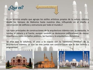 Es un término amplio que agrupa los estilos artísticos propios de la cultura islámica
desde los tiempos de Mahoma hasta nuestros días, influyendo en el diseño y
construcción de edificios y estructuras por todo el mundo.2
Los tipos principales de construcciones de la arquitectura islámica son: la mezquita, la
tumba, el palacio y el fuerte; aunque también se destacaron edificaciones de menor
importancia como los baños públicos, las fuentes y la arquitectura doméstica.
Se dice que la columna, el arco y la cúpula son la "Santísima Trinidad" de la
arquitectura islámica, ya que las tres juntas son características que le dan belleza y
originalidad.
 