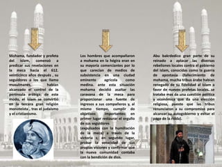 Mohama, fundador y profeta
del islam, comenzó a
predicar sus revelaciones en
la meca hacia el 612.
veinticinco años después , su
seguidores a los que llamo
musulmanes, habían
alcanzado el control de la
península arábiga; de este
modo, el islam se convirtió
en la tercera gran religión
monoteísta , tras el judaísmo
y el cristianismo.
Los hombres que acompañaron
a mohama en la hégira eran en
su mayoría comerciantes por lo
que carecían de medios de
subsistencia en una ciudad
eminente agrícola como
medina. ante esta situación
mohama decidió asaltar las
caravana de la meca para
proporcionar una fuente de
ingresos a sus compañeros y, al
mismo tiempo, cumplir do
objetivos importantes: en
primer lugar restaurar el orgullo
de sus seguidores
(expulsados con la humillación
de la meca) a través de la
victoria s; en segundo lugar,
probar la veracidad de sus
propias visiones y confirmar que
la nueva comunidad contaba
con la bendición de dios.
Abu bakrdedico gran parte de su
reinado a aplacar las diversas
rebeliones locales contra el gobierno
del islam, conocidas como la guerra
de apostasía (fallecimiento de
mohama, mucha tribus árabe habían
renegado de su fidelidad al islam a
favor de nuevos profetas locales. se
trataba mas de una cuestión política
y económica que da una elección
religiosa, puesto que las tribus
renunciaron a su compromiso para
alcanzar su autogobierno y evitar el
pago de la ridda).
 
