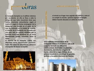 la mezquita (templo) es el edificio islámico
por excelencia. en ella se lleva a cabo la
obligación que todo musulmán tiene que
realizar oraciones comunitarias. según al
tradición, según la forma rectangular de la
mezquitas esta basada en el patio de la
casa de mohama en la ciudad de medina.
el interior de la mezquita eta formada por
una gran sala de oración divididas por la
columna arcos que terminan en un muro
determinado quibla, orientado hacia la
meca.
el exterior de la mezquita cuenta con
diferentes torres denominadas alminares.
hasta ella suben los almuédanos, personas
encargadas de llamar la oración.
el mirad es el lugar mas sagrado del edificio y ante el
se cumple la oración. quienes ingresan al templo
deben hacerlo descalzo en señal de respeto.
otros edificios característicos de la
civilización islámica es el palacio. este es el
conjunto formado por diferentes
construcciones destinadas a audiencias,
dormitorios, dormitorios y lugares de
recreo. otros de lo rasgos distinto de un
palacio musulmán lo constituye los grandes
jardines y los patios interiores con fuentes
 
