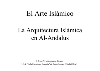El Arte Islámico

La Arquitectura Islámica
    en Al-Andalus


                 © Jesús A. Manzaneque Casero
 I.E.S. “Isabel Martínez Buendía” de Pedro Muñoz (Ciudad Real)
 