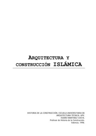 ARQUITECTURA Y
CONSTRUCCIÓN ISLÁMICA




   HISTORIA DE LA CONSTRUCCIÓN. ESCUELA UNIVERSITARIA DE
                               ARQUITECTURA TÉCNICA. UPV.
                                    ISIDRO MARTINEZ COSTA.
                        Profesor de Historia de la Construcción.
                                                 Valencia, 1998.
 