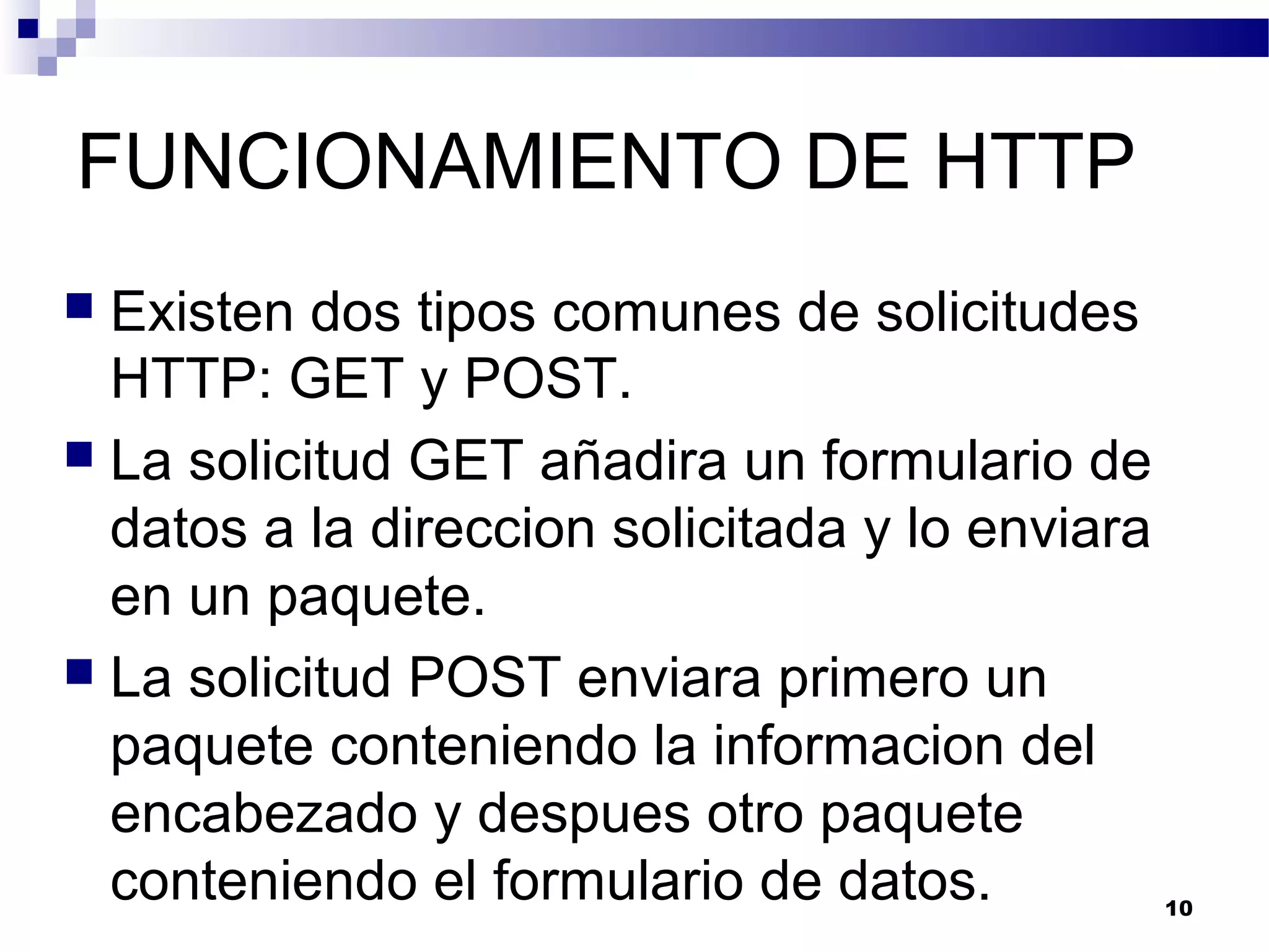 FUNCIONAMIENTO DE HTTP
 Existen dos tipos comunes de solicitudes
HTTP: GET y POST.
 La solicitud GET añadira un formulario de
datos a la direccion solicitada y lo enviara
en un paquete.
 La solicitud POST enviara primero un
paquete conteniendo la informacion del
encabezado y despues otro paquete
conteniendo el formulario de datos. 10
 