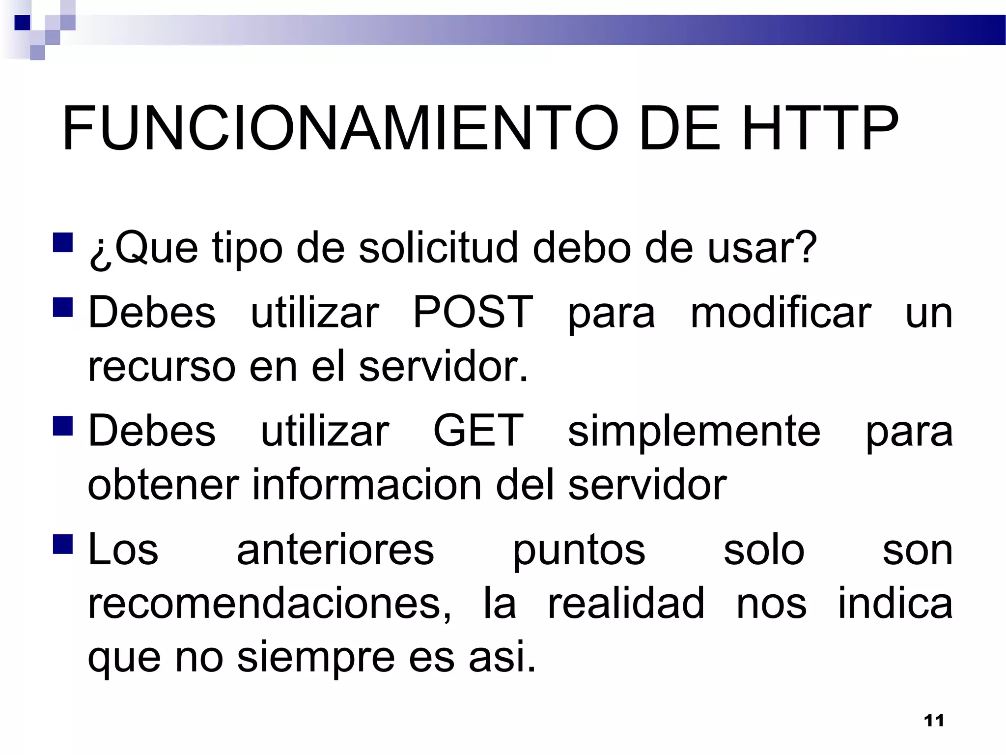 FUNCIONAMIENTO DE HTTP
 ¿Que tipo de solicitud debo de usar?
 Debes utilizar POST para modificar un
recurso en el servidor.
 Debes utilizar GET simplemente para
obtener informacion del servidor
 Los anteriores puntos solo son
recomendaciones, la realidad nos indica
que no siempre es asi.
11
 