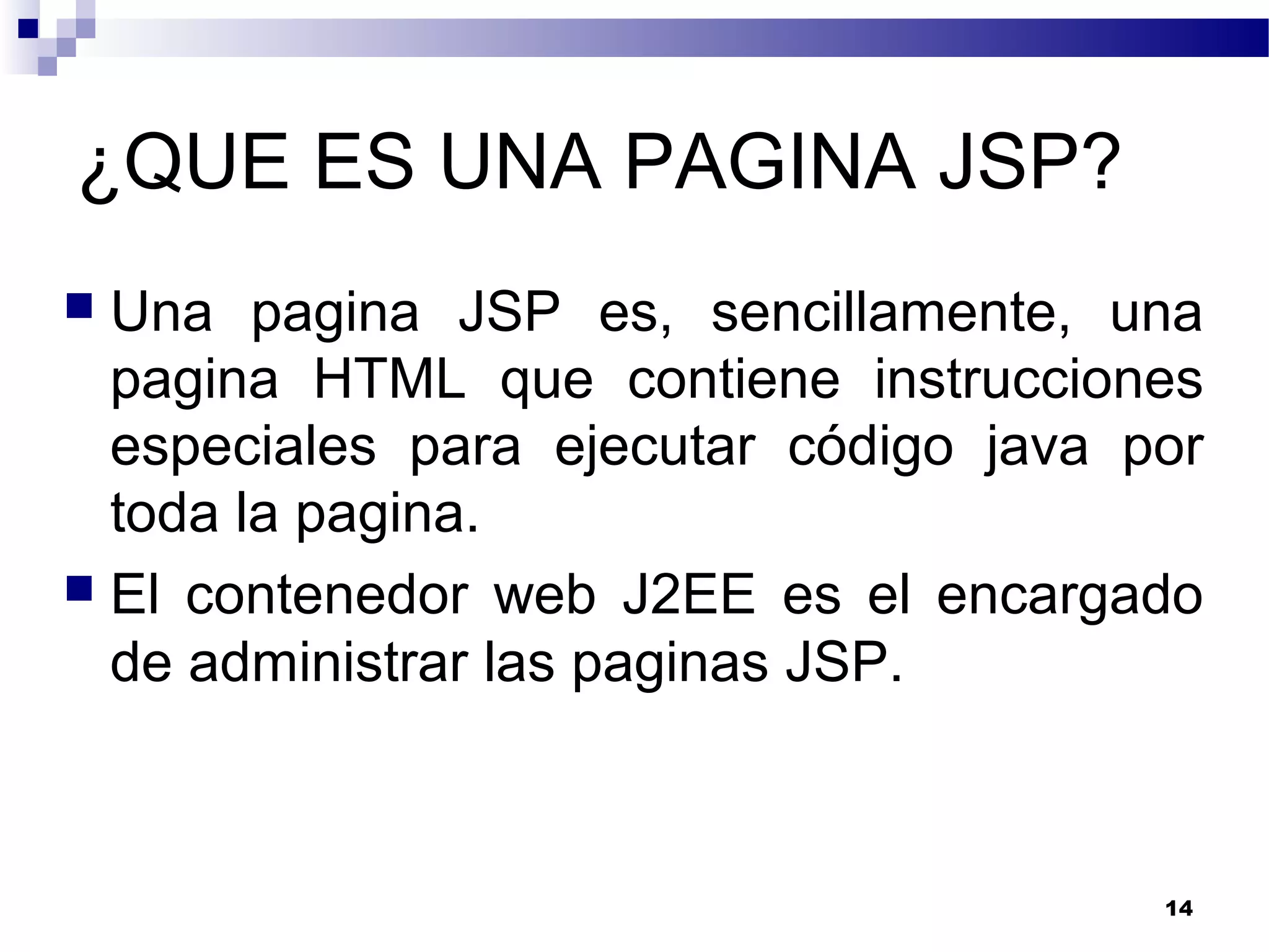 ¿QUE ES UNA PAGINA JSP?
 Una pagina JSP es, sencillamente, una
pagina HTML que contiene instrucciones
especiales para ejecutar código java por
toda la pagina.
 El contenedor web J2EE es el encargado
de administrar las paginas JSP.
14
 