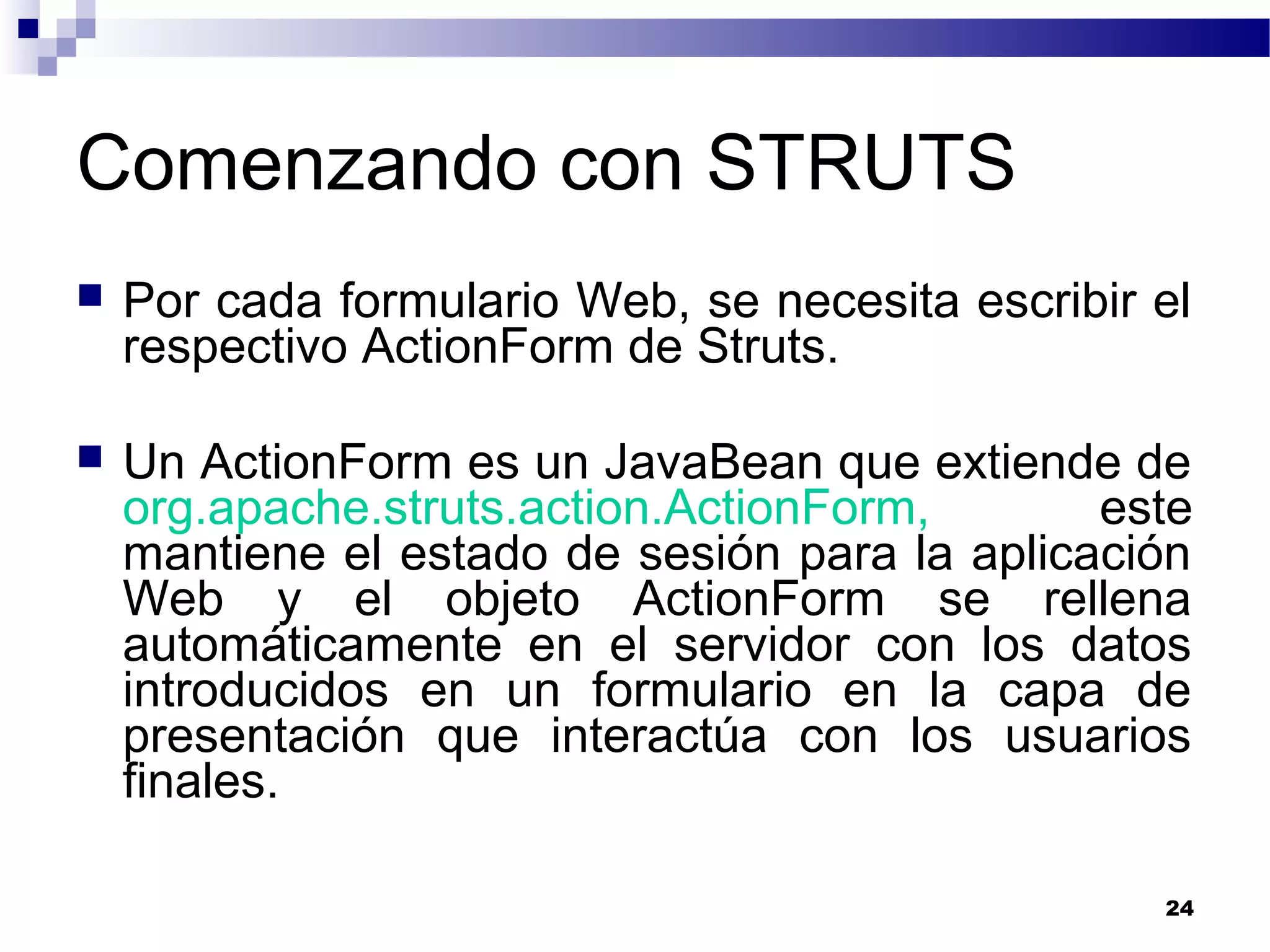 Comenzando con STRUTS
 Por cada formulario Web, se necesita escribir el
respectivo ActionForm de Struts.
 Un ActionForm es un JavaBean que extiende de
org.apache.struts.action.ActionForm, este
mantiene el estado de sesión para la aplicación
Web y el objeto ActionForm se rellena
automáticamente en el servidor con los datos
introducidos en un formulario en la capa de
presentación que interactúa con los usuarios
finales.
24
 